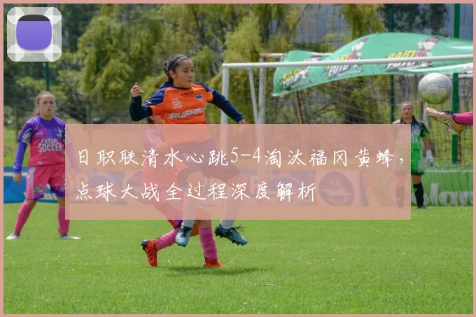 日职联清水心跳5-4淘汰福冈黄蜂，点球大战全过程深度解析