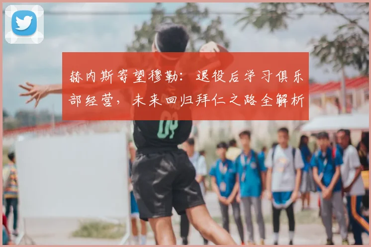 赫内斯寄望穆勒:退役后学习俱乐部经营,未来回归拜仁之路全解析