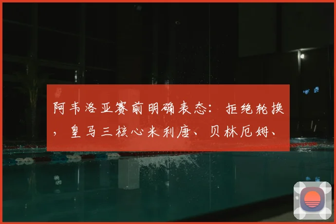 阿韦洛亚赛前明确表态：拒绝轮换，皇马三核心米利唐、贝林厄姆、卡马文加确认首发登场