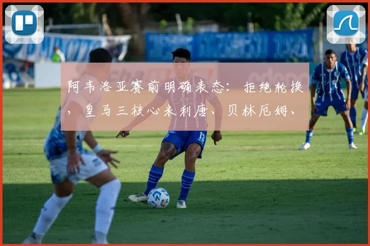 阿韦洛亚赛前明确表态：拒绝轮换，皇马三核心米利唐、贝林厄姆、卡马文加确认首发登场