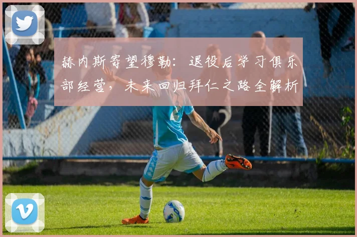 赫内斯寄望穆勒：退役后学习俱乐部经营，未来回归拜仁之路全解析