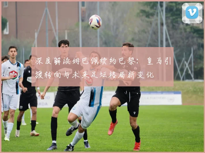 深度解读姆巴佩续约巴黎：皇马引援转向与未来足坛格局新变化